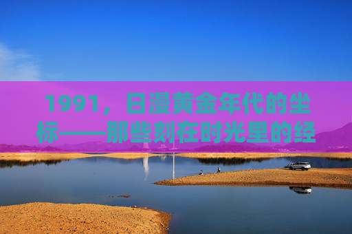 1991,日漫黄金年代的坐标——那些刻在时光里的经典印记,1991,日漫黄金年代的时光坐标 1991,日漫黄金年代的坐标——那些刻在时光里的经典印记,1991,日漫黄金年代的时光坐标