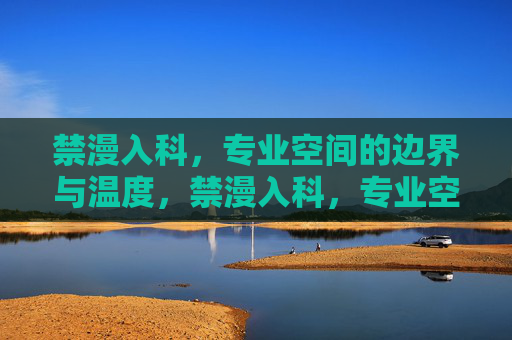 禁漫入科,专业空间的边界与温度,禁漫入科,专业空间的边界坚守与温度融通 禁漫入科,专业空间的边界与温度,禁漫入科,专业空间的边界坚守与温度融通