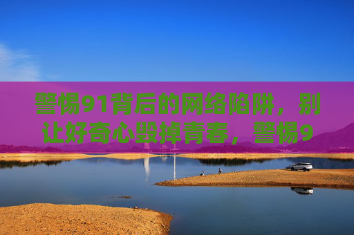 警惕91背后的网络陷阱,别让好奇心毁掉青春,警惕91网络陷阱,别让好奇心毁掉青春 警惕91背后的网络陷阱,别让好奇心毁掉青春,警惕91网络陷阱,别让好奇心毁掉青春