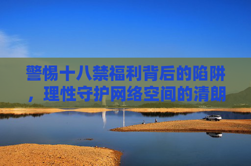 警惕十八禁福利背后的陷阱,理性守护网络空间的清朗,警惕十八禁福利陷阱,守护网络空间清朗 警惕十八禁福利背后的陷阱,理性守护网络空间的清朗,警惕十八禁福利陷阱,守护网络空间清朗