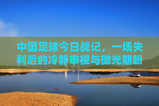 中国足球今日战记,一场失利后的冷静审视与微光期盼,中国足球失利战记,冷静审视与微光期盼 中国足球今日战记,一场失利后的冷静审视与微光期盼,中国足球失利战记,冷静审视与微光期盼