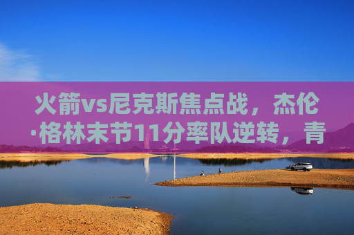 火箭vs尼克斯焦点战,杰伦·格林末节11分率队逆转,青年军主场险胜,火箭vs尼克斯焦点战,杰伦·格林末节11分逆转,青年军主场险胜 火箭vs尼克斯焦点战,杰伦·格林末节11分率队逆转,青年军主场险胜,火箭vs尼克斯焦点战,杰伦·格林末节11分逆转,青年军主场险胜