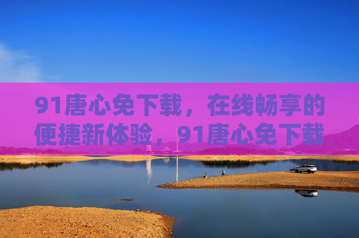 91唐心免下载,在线畅享的便捷新体验,91唐心免下载,在线畅享便捷新体验 91唐心免下载,在线畅享的便捷新体验,91唐心免下载,在线畅享便捷新体验