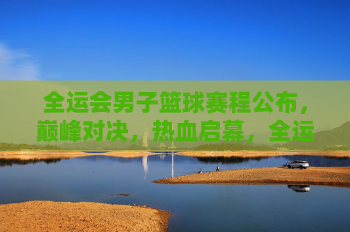 全运会男子篮球赛程公布,巅峰对决,热血启幕,全运会男子篮球赛程公布 巅峰对决热血启幕 全运会男子篮球赛程公布,巅峰对决,热血启幕,全运会男子篮球赛程公布 巅峰对决热血启幕