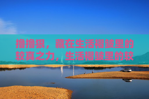撸撸狠,藏在生活褶皱里的较真之力,生活褶皱里的较真之力 撸撸狠,藏在生活褶皱里的较真之力,生活褶皱里的较真之力