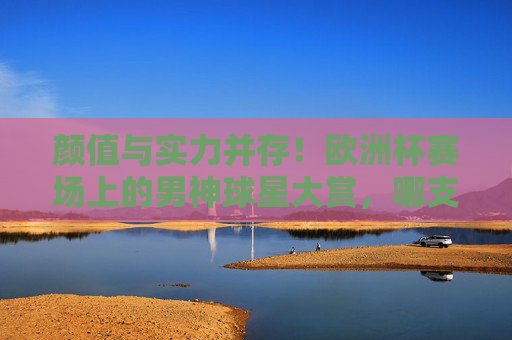 颜值与实力并存！欧洲杯赛场上的男神球星大赏，哪支队伍帅哥最多？颜值实力并存！欧洲杯男神球星大赏，哪支队伍帅哥最多？