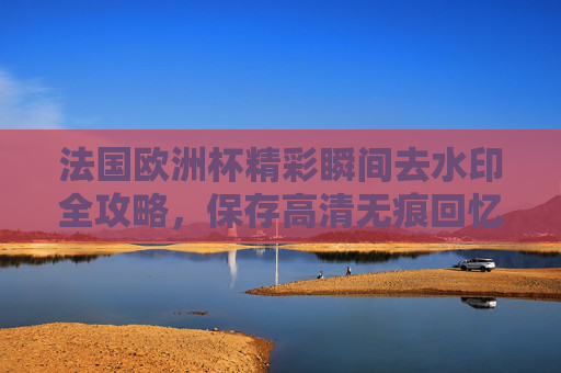 法国欧洲杯精彩瞬间去水印全攻略,保存高清无痕回忆,法国欧洲杯精彩瞬间去水印全攻略,高清无痕保存回忆 法国欧洲杯精彩瞬间去水印全攻略,保存高清无痕回忆,法国欧洲杯精彩瞬间去水印全攻略,高清无痕保存回忆