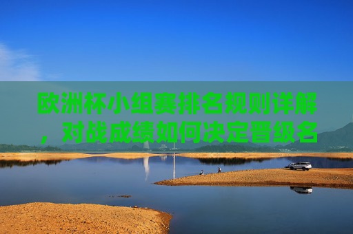 欧洲杯小组赛排名规则详解，对战成绩如何决定晋级名额？欧洲杯小组赛排名规则详解，对战成绩如何决定晋级名额