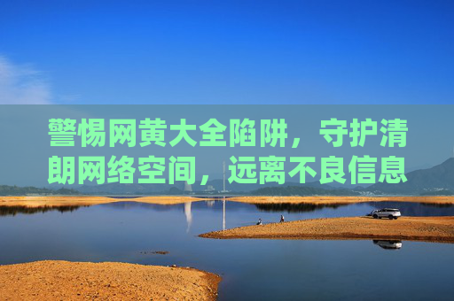 警惕网黄大全陷阱,守护清朗网络空间,远离不良信息,警惕网黄大全陷阱,守护清朗网络空间 警惕网黄大全陷阱,守护清朗网络空间,远离不良信息,警惕网黄大全陷阱,守护清朗网络空间