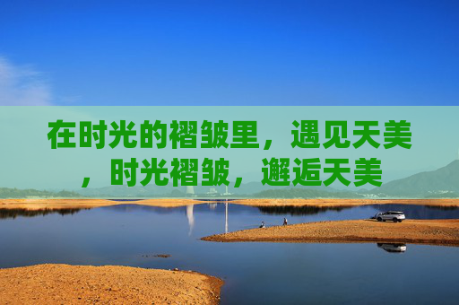 在时光的褶皱里，遇见天美，时光褶皱，邂逅天美