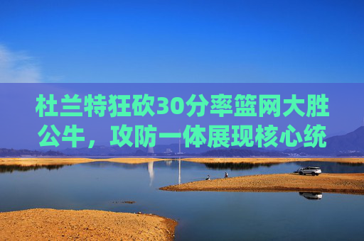 杜兰特狂砍30分率篮网大胜公牛，攻防一体展现核心统治力，杜兰特30分攻防一体率篮网大胜公牛 核心统治力尽显