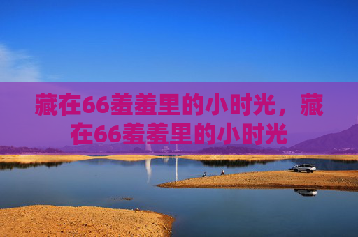 藏在66羞羞里的小时光,藏在66羞羞里的小时光 藏在66羞羞里的小时光,藏在66羞羞里的小时光