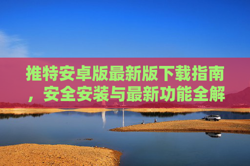 推特安卓版最新版下载指南，安全安装与最新功能全解析，推特安卓版最新版下载指南，安全安装与功能全解析