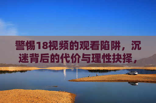 警惕18视频的观看陷阱，沉迷背后的代价与理性抉择，警惕18视频陷阱，沉迷代价与理性抉择