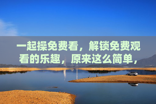 一起操免费看,解锁免费观看的乐趣,原来这么简单,解锁免费观看乐趣,原来这么简单 一起操免费看,解锁免费观看的乐趣,原来这么简单,解锁免费观看乐趣,原来这么简单