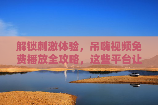 解锁刺激体验,吊嗨视频免费播放全攻略,这些平台让你畅享视觉狂欢!吊嗨视频免费播放全攻略,解锁刺激视觉狂欢平台 解锁刺激体验,吊嗨视频免费播放全攻略,这些平台让你畅享视觉狂欢!吊嗨视频免费播放全攻略,解锁刺激视觉狂欢平台