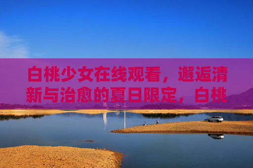 白桃少女在线观看,邂逅清新与治愈的夏日限定,白桃少女在线观看,邂逅夏日清新治愈 白桃少女在线观看,邂逅清新与治愈的夏日限定,白桃少女在线观看,邂逅夏日清新治愈