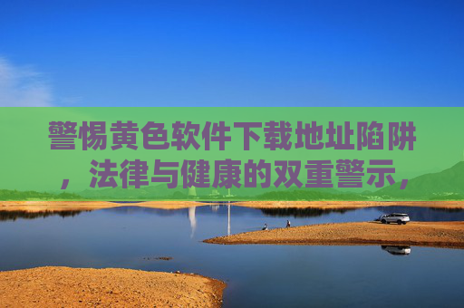 警惕黄色软件下载地址陷阱，法律与健康的双重警示，警惕黄色软件下载陷阱，法律与健康双重警示