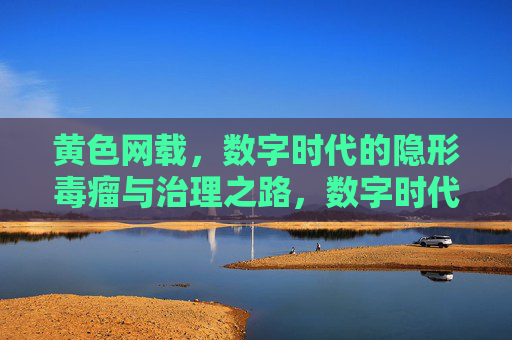 黄色网载,数字时代的隐形毒瘤与治理之路,数字时代黄色网载,隐形毒瘤与治理之路 黄色网载,数字时代的隐形毒瘤与治理之路,数字时代黄色网载,隐形毒瘤与治理之路