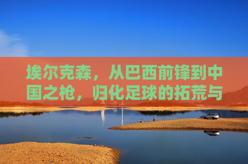 埃尔克森，从巴西前锋到中国之枪，归化足球的拓荒与回响，埃尔克森，从巴西前锋到中国之枪，归化足球的拓荒与回响