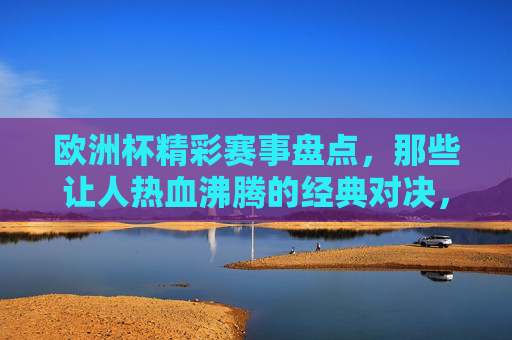 欧洲杯精彩赛事盘点,那些让人热血沸腾的经典对决,欧洲杯经典对决,热血沸腾的赛事盘点 欧洲杯精彩赛事盘点,那些让人热血沸腾的经典对决,欧洲杯经典对决,热血沸腾的赛事盘点
