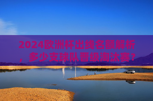 2024欧洲杯出线名额解析,多少支球队晋级淘汰赛?2024欧洲杯出线名额,多少支球队晋级淘汰赛? 2024欧洲杯出线名额解析,多少支球队晋级淘汰赛?2024欧洲杯出线名额,多少支球队晋级淘汰赛?
