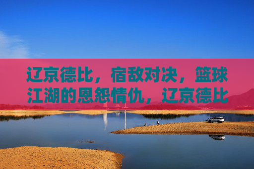 辽京德比,宿敌对决,篮球江湖的恩怨情仇,辽京德比,宿敌对决,篮球江湖恩怨 辽京德比,宿敌对决,篮球江湖的恩怨情仇,辽京德比,宿敌对决,篮球江湖恩怨