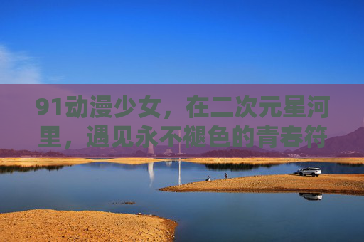 91动漫少女,在二次元星河里,遇见永不褪色的青春符号,二次元星河里的永不褪色青春符号,91动漫少女 91动漫少女,在二次元星河里,遇见永不褪色的青春符号,二次元星河里的永不褪色青春符号,91动漫少女