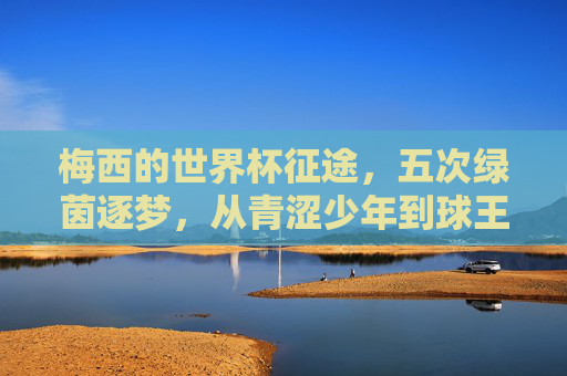 梅西的世界杯征途,五次绿茵逐梦,从青涩少年到球王加冕,五征世界杯,梅西终圆球王梦 梅西的世界杯征途,五次绿茵逐梦,从青涩少年到球王加冕,五征世界杯,梅西终圆球王梦