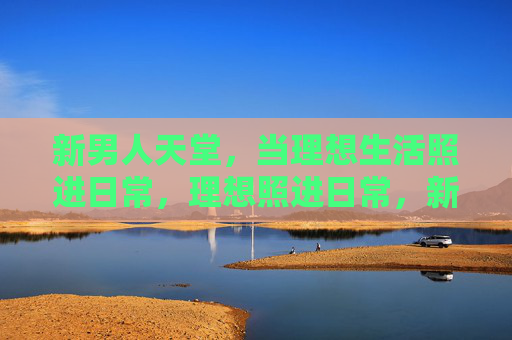新男人天堂,当理想生活照进日常,理想照进日常,新男人的天堂生活 新男人天堂,当理想生活照进日常,理想照进日常,新男人的天堂生活