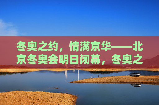 冬奥之约，情满京华——北京冬奥会明日闭幕，冬奥之约情满京华，北京冬奥会明日闭幕