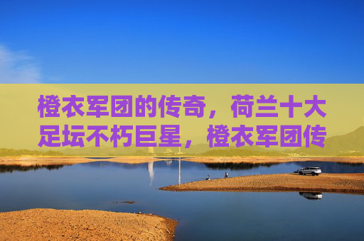 橙衣军团的传奇,荷兰十大足坛不朽巨星,橙衣军团传奇,荷兰十大足坛不朽巨星 橙衣军团的传奇,荷兰十大足坛不朽巨星,橙衣军团传奇,荷兰十大足坛不朽巨星