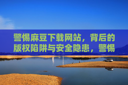 警惕麻豆下载网站,背后的版权陷阱与安全隐患,警惕麻豆下载网站,版权陷阱与安全隐患 警惕麻豆下载网站,背后的版权陷阱与安全隐患,警惕麻豆下载网站,版权陷阱与安全隐患