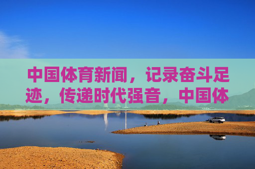 中国体育新闻，记录奋斗足迹，传递时代强音，中国体育新闻，奋斗足迹铸时代强音