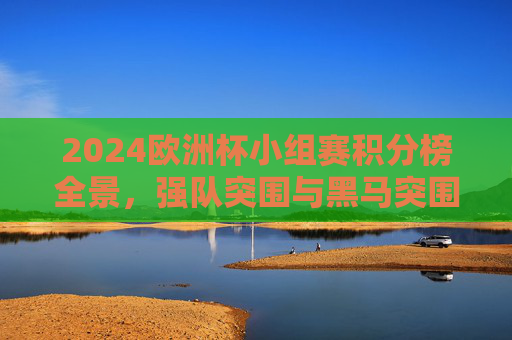 2024欧洲杯小组赛积分榜全景，强队突围与黑马突围，晋级形势一目了然，2024欧洲杯小组赛积分榜全景，强队黑马突围，晋级形势一目了然