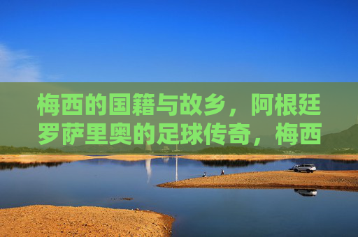 梅西的国籍与故乡,阿根廷罗萨里奥的足球传奇,梅西,阿根廷罗萨里奥的足球传奇 梅西的国籍与故乡,阿根廷罗萨里奥的足球传奇,梅西,阿根廷罗萨里奥的足球传奇