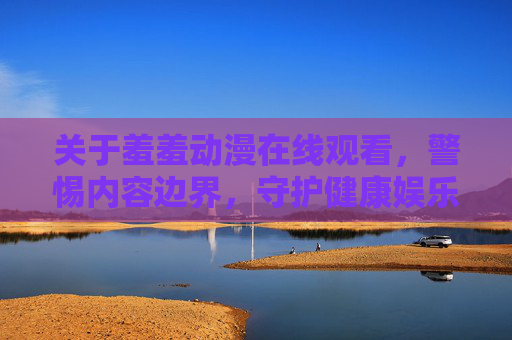关于羞羞动漫在线观看，警惕内容边界，守护健康娱乐生态，警惕羞羞动漫在线观看边界，守护健康娱乐生态