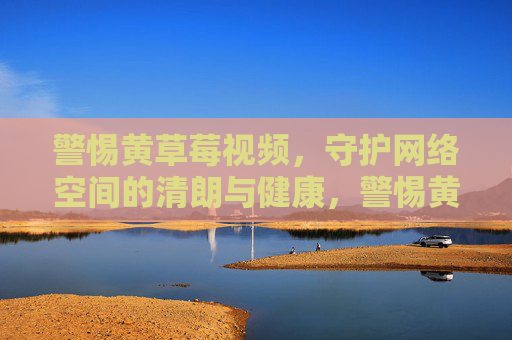 警惕黄草莓视频,守护网络空间的清朗与健康,警惕黄草莓视频,守护网络清朗空间 警惕黄草莓视频,守护网络空间的清朗与健康,警惕黄草莓视频,守护网络清朗空间