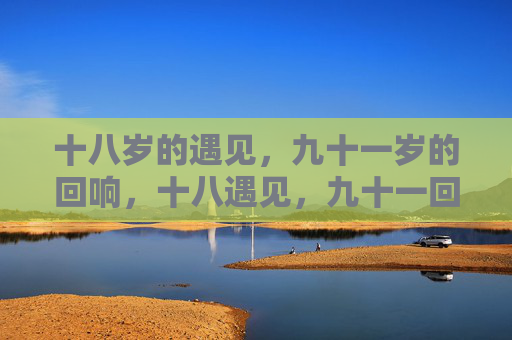 十八岁的遇见,九十一岁的回响,十八遇见,九十一回响 十八岁的遇见,九十一岁的回响,十八遇见,九十一回响