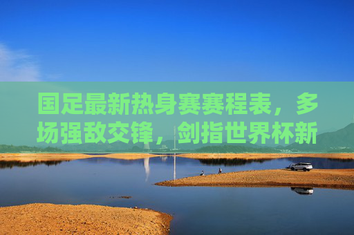 国足最新热身赛赛程表,多场强敌交锋,剑指世界杯新征程,国足最新热身赛赛程,强敌交锋,剑指世界杯新征程 国足最新热身赛赛程表,多场强敌交锋,剑指世界杯新征程,国足最新热身赛赛程,强敌交锋,剑指世界杯新征程