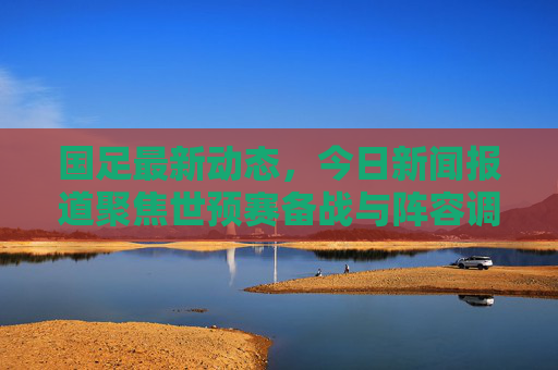 国足最新动态,今日新闻报道聚焦世预赛备战与阵容调整,国足最新动态,世预赛备战与阵容调整 国足最新动态,今日新闻报道聚焦世预赛备战与阵容调整,国足最新动态,世预赛备战与阵容调整