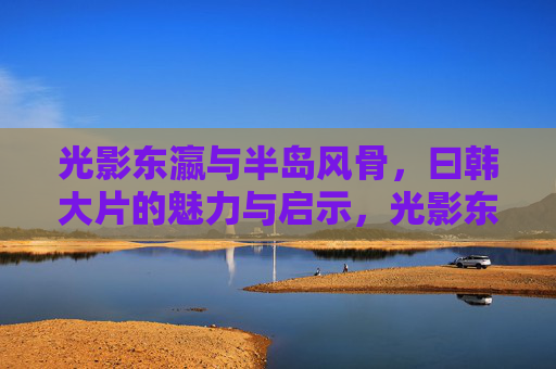 光影东瀛与半岛风骨，曰韩大片的魅力与启示，光影东瀛与半岛风骨，日韩大片的魅力与启示