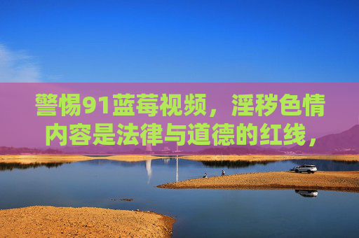 警惕91蓝莓视频，淫秽色情内容是法律与道德的红线，警惕91蓝莓视频，淫秽色情触碰法律道德红线
