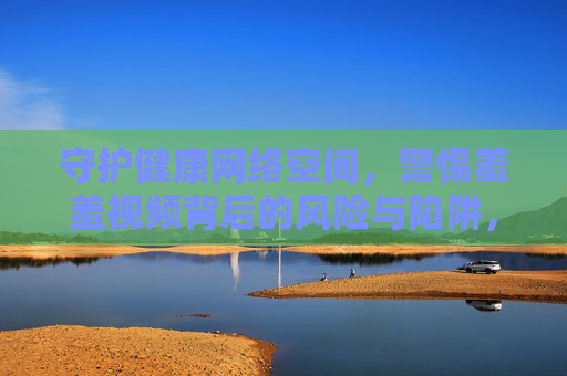 守护健康网络空间,警惕羞羞视频背后的风险与陷阱,警惕羞羞视频陷阱,守护健康网络空间 守护健康网络空间,警惕羞羞视频背后的风险与陷阱,警惕羞羞视频陷阱,守护健康网络空间