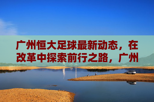广州恒大足球最新动态，在改革中探索前行之路，广州恒大足球改革探路前行