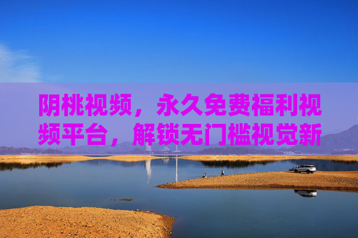 阴桃视频，永久免费福利视频平台，解锁无门槛视觉新体验，阴桃视频，永久免费解锁无门槛视觉新体验