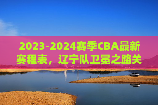 2023-2024赛季CBA最新赛程表,辽宁队卫冕之路关键战役全解析,2023-2024赛季CBA最新赛程,辽宁队卫冕关键战役全解析 2023-2024赛季CBA最新赛程表,辽宁队卫冕之路关键战役全解析,2023-2024赛季CBA最新赛程,辽宁队卫冕关键战役全解析