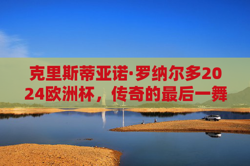 克里斯蒂亚诺·罗纳尔多2024欧洲杯，传奇的最后一舞，会坐上替补席吗？C罗2024欧洲杯传奇最后一舞，会坐替补席吗？