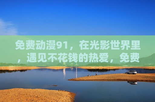免费动漫91,在光影世界里,遇见不花钱的热爱,免费动漫91,光影世界遇见不花钱热爱 免费动漫91,在光影世界里,遇见不花钱的热爱,免费动漫91,光影世界遇见不花钱热爱