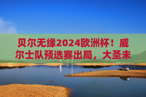贝尔无缘2024欧洲杯!威尔士队预选赛出局,大圣未能圆梦德国,贝尔无缘2024欧洲杯!威尔士预选赛出局 贝尔无缘2024欧洲杯!威尔士队预选赛出局,大圣未能圆梦德国,贝尔无缘2024欧洲杯!威尔士预选赛出局